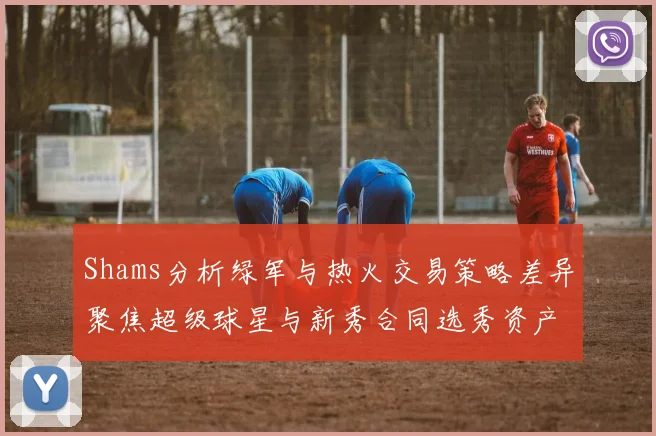 Shams分析绿军与热火交易策略差异聚焦超级球星与新秀合同选秀资产
