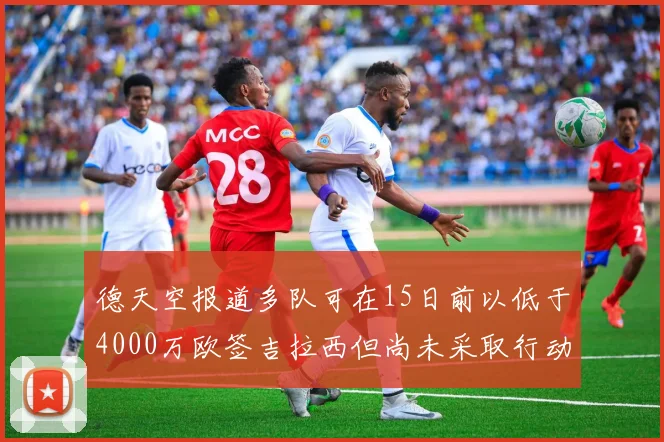 德天空报道多队可在15日前以低于4000万欧签吉拉西但尚未采取行动
