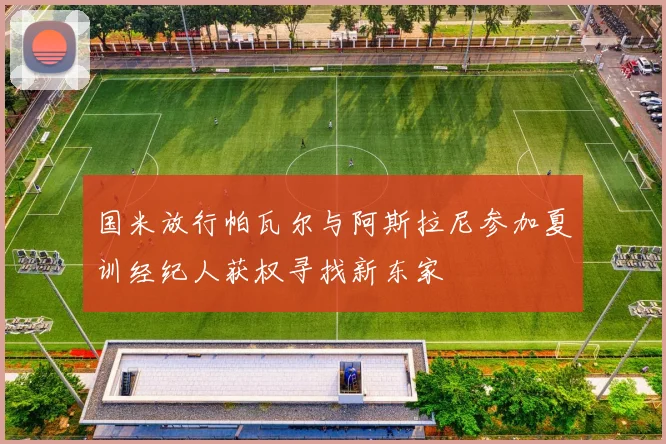 国米放行帕瓦尔与阿斯拉尼参加夏训经纪人获权寻找新东家