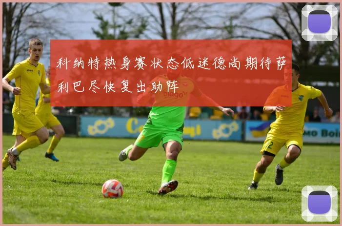 科纳特热身赛状态低迷德尚期待萨利巴尽快复出助阵