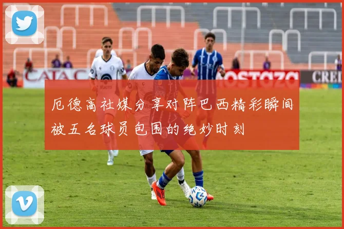 厄德高社媒分享对阵巴西精彩瞬间被五名球员包围的绝妙时刻