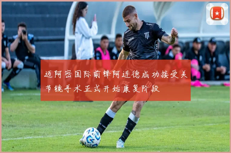 迈阿密国际前锋阿连德成功接受关节镜手术正式开始康复阶段