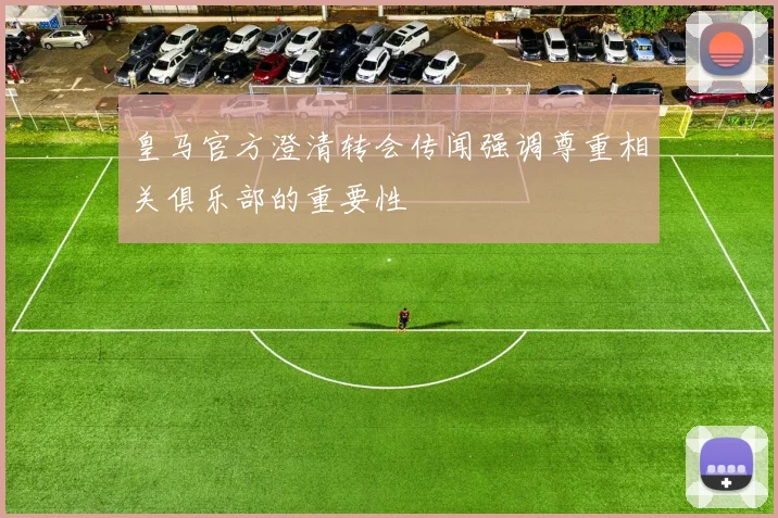 皇马官方澄清转会传闻强调尊重相关俱乐部的重要性
