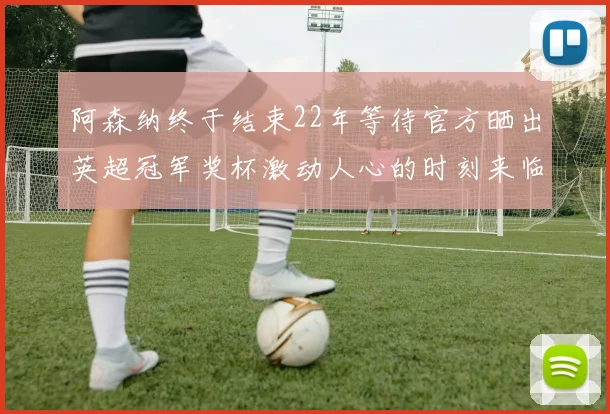 阿森纳终于结束22年等待官方晒出英超冠军奖杯激动人心的时刻来临