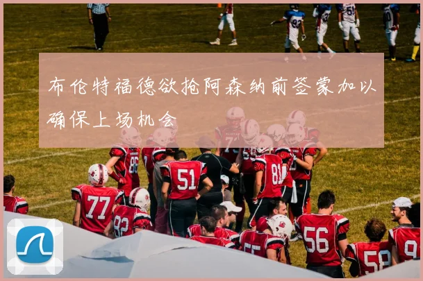 布伦特福德欲抢阿森纳前签蒙加以确保上场机会