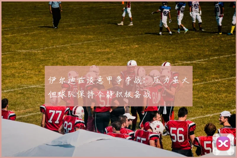 伊尔迪兹谈意甲争夺战：压力虽大但球队保持冷静积极备战