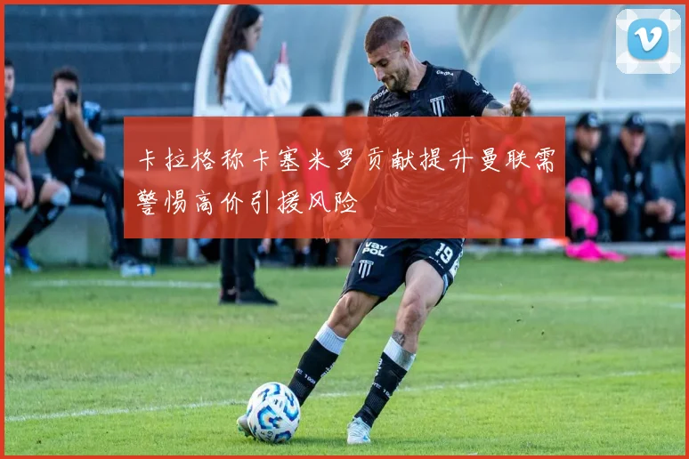卡拉格称卡塞米罗贡献提升曼联需警惕高价引援风险