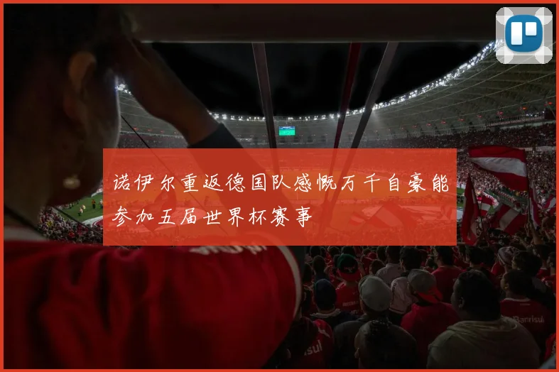 诺伊尔重返德国队感慨万千自豪能参加五届世界杯赛事